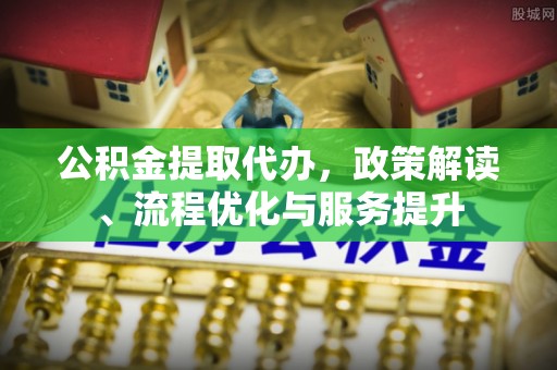 西青公积金提取代办，政策解读、流程优化与服务提升