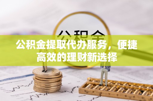 西青公积金提取代办服务，便捷高效的理财新选择