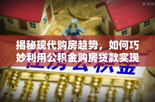 西青揭秘现代购房趋势，如何巧妙利用公积金购房贷款实现置业梦想
