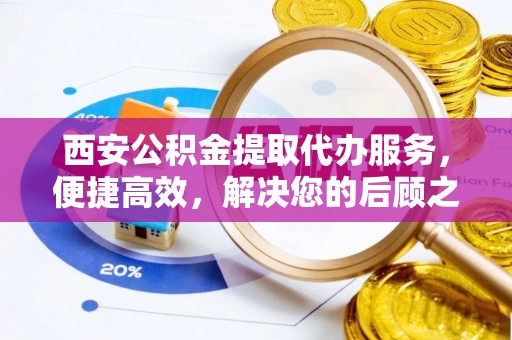 西青西安公积金提取代办服务，便捷高效，解决您的后顾之忧