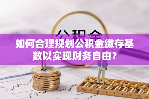 西青如何合理规划公积金缴存基数以实现财务自由？