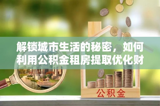 西青解锁城市生活的秘密，如何利用公积金租房提取优化财务规划
