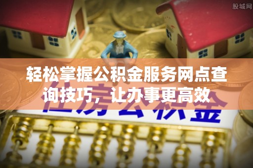 西青轻松掌握公积金服务网点查询技巧，让办事更高效