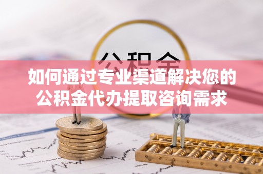 西青如何通过专业渠道解决您的公积金代办提取咨询需求
