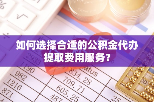 西青如何选择合适的公积金代办提取费用服务？