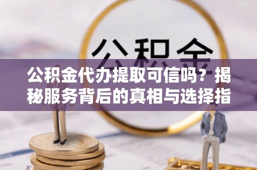西青公积金代办提取可信吗？揭秘服务背后的真相与选择指南