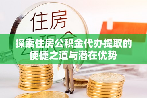 西青探索住房公积金代办提取的便捷之道与潜在优势