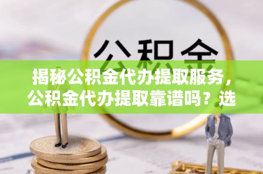 西青揭秘公积金代办提取服务，公积金代办提取靠谱吗？选择需谨慎