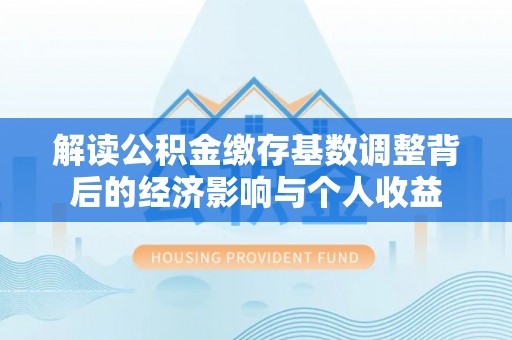 西青解读公积金缴存基数调整背后的经济影响与个人收益