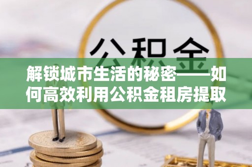 西青解锁城市生活的秘密——如何高效利用公积金租房提取政策优化居住体验