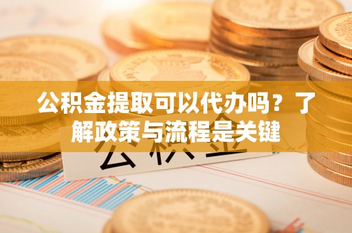 西青公积金提取可以代办吗？了解政策与流程是关键