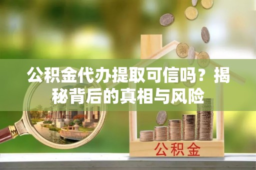 西青公积金代办提取可信吗？揭秘背后的真相与风险