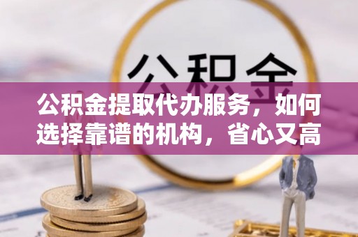 西青公积金提取代办服务，如何选择靠谱的机构，省心又高效