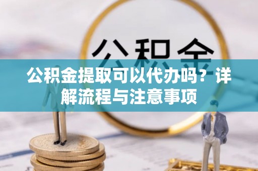西青公积金提取可以代办吗？详解流程与注意事项