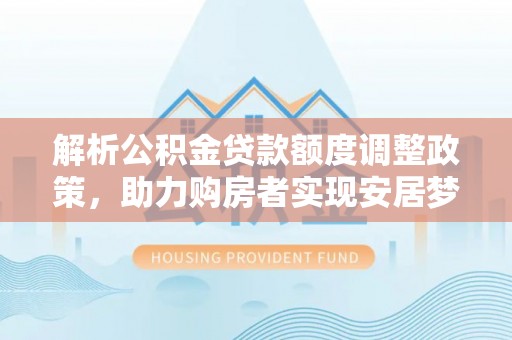 西青解析公积金贷款额度调整政策，助力购房者实现安居梦想