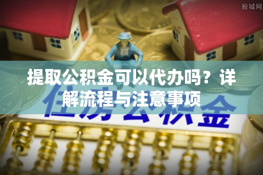 西青提取公积金可以代办吗？详解流程与注意事项