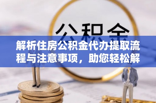 西青解析住房公积金代办提取流程与注意事项，助您轻松解决资金难题