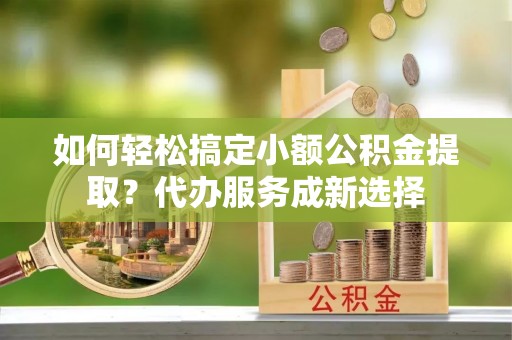 西青如何轻松搞定小额公积金提取？代办服务成新选择