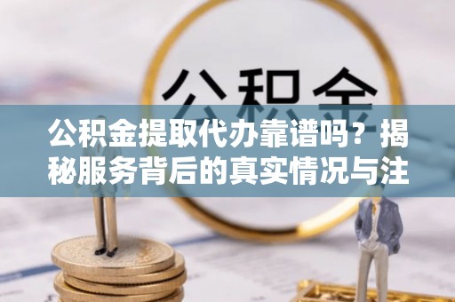 西青公积金提取代办靠谱吗？揭秘服务背后的真实情况与注意事项
