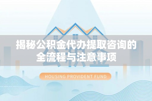 西青揭秘公积金代办提取咨询的全流程与注意事项