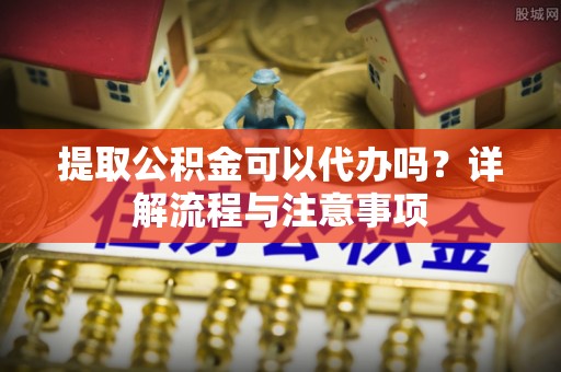 西青提取公积金可以代办吗？详解流程与注意事项