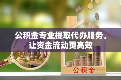 西青公积金专业提取代办服务，让资金流动更高效