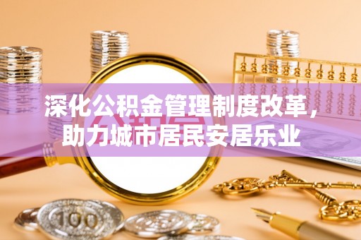 西青深化公积金管理制度改革，助力城市居民安居乐业