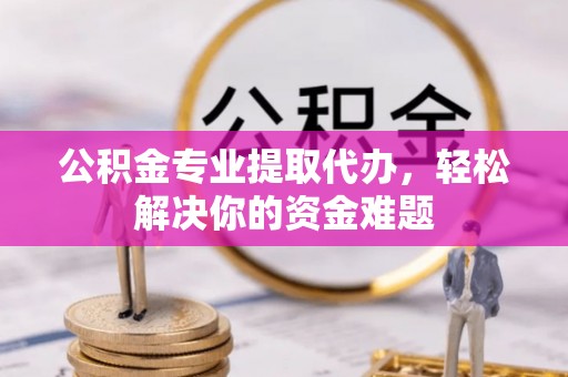 西青公积金专业提取代办，轻松解决你的资金难题