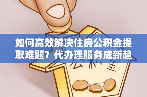 西青如何高效解决住房公积金提取难题？代办理服务成新趋势