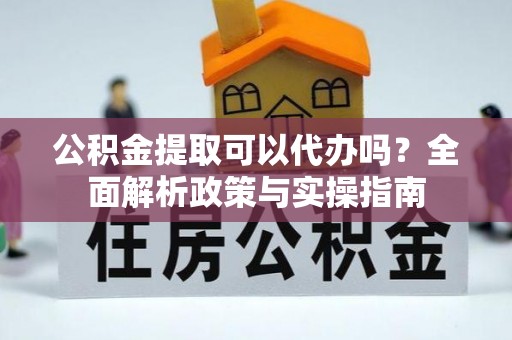 西青公积金提取可以代办吗？全面解析政策与实操指南