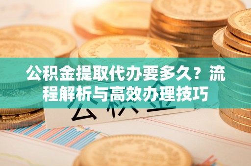 西青公积金提取代办要多久？流程解析与高效办理技巧