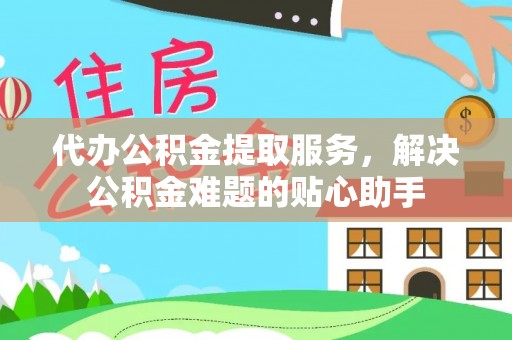 西青代办公积金提取服务，解决公积金难题的贴心助手