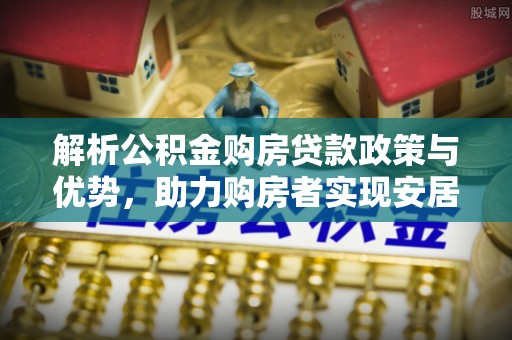 西青解析公积金购房贷款政策与优势，助力购房者实现安居梦想