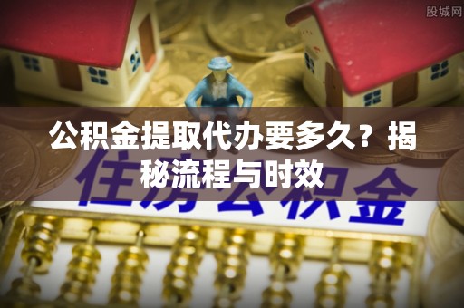 西青公积金提取代办要多久？揭秘流程与时效