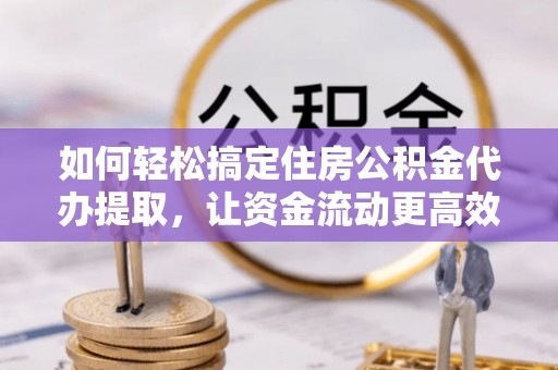 西青如何轻松搞定住房公积金代办提取，让资金流动更高效