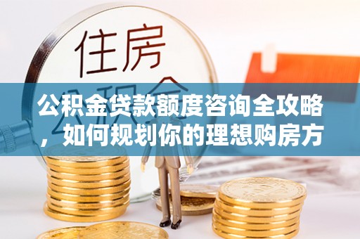 西青公积金贷款额度咨询全攻略，如何规划你的理想购房方案