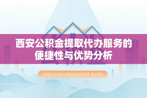 西青西安公积金提取代办服务的便捷性与优势分析
