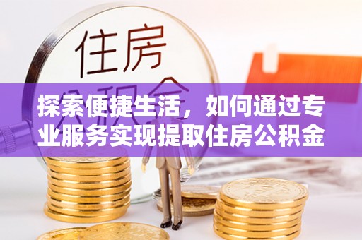 西青探索便捷生活，如何通过专业服务实现提取住房公积金代办