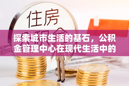 西青探索城市生活的基石，公积金管理中心在现代生活中的重要角色
