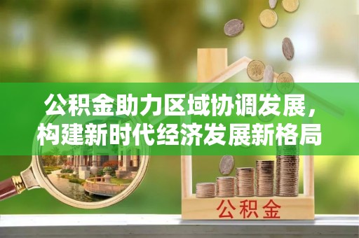 西青公积金助力区域协调发展，构建新时代经济发展新格局