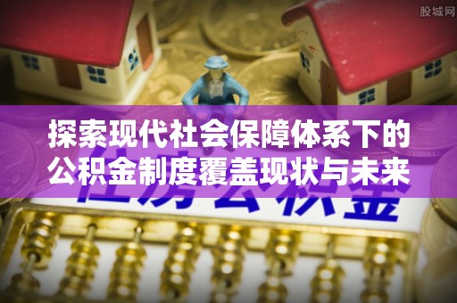西青探索现代社会保障体系下的公积金制度覆盖现状与未来发展