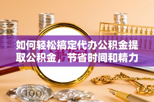 西青如何轻松搞定代办公积金提取公积金，节省时间和精力的秘密武器