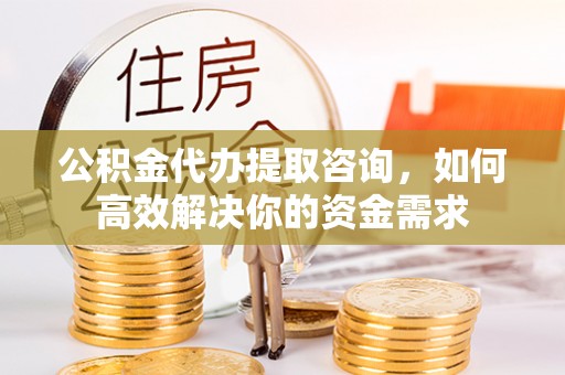 西青公积金代办提取咨询，如何高效解决你的资金需求