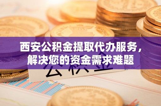 西青西安公积金提取代办服务，解决您的资金需求难题