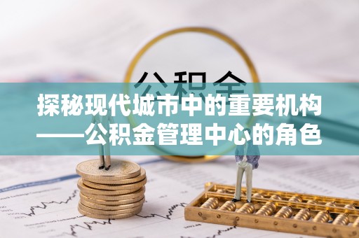 西青探秘现代城市中的重要机构——公积金管理中心的角色与使命