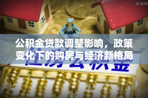 西青公积金贷款调整影响，政策变化下的购房与经济新格局