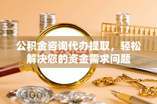 西青公积金咨询代办提取，轻松解决您的资金需求问题