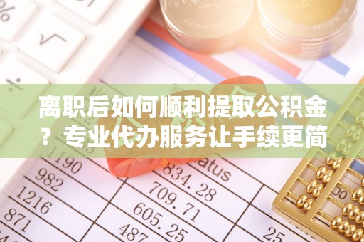 西青离职后如何顺利提取公积金？专业代办服务让手续更简单