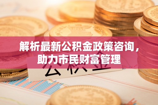 西青解析最新公积金政策咨询，助力市民财富管理