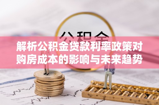 西青解析公积金贷款利率政策对购房成本的影响与未来趋势
